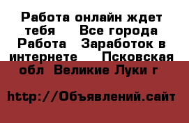 Работа онлайн ждет тебя!  - Все города Работа » Заработок в интернете   . Псковская обл.,Великие Луки г.